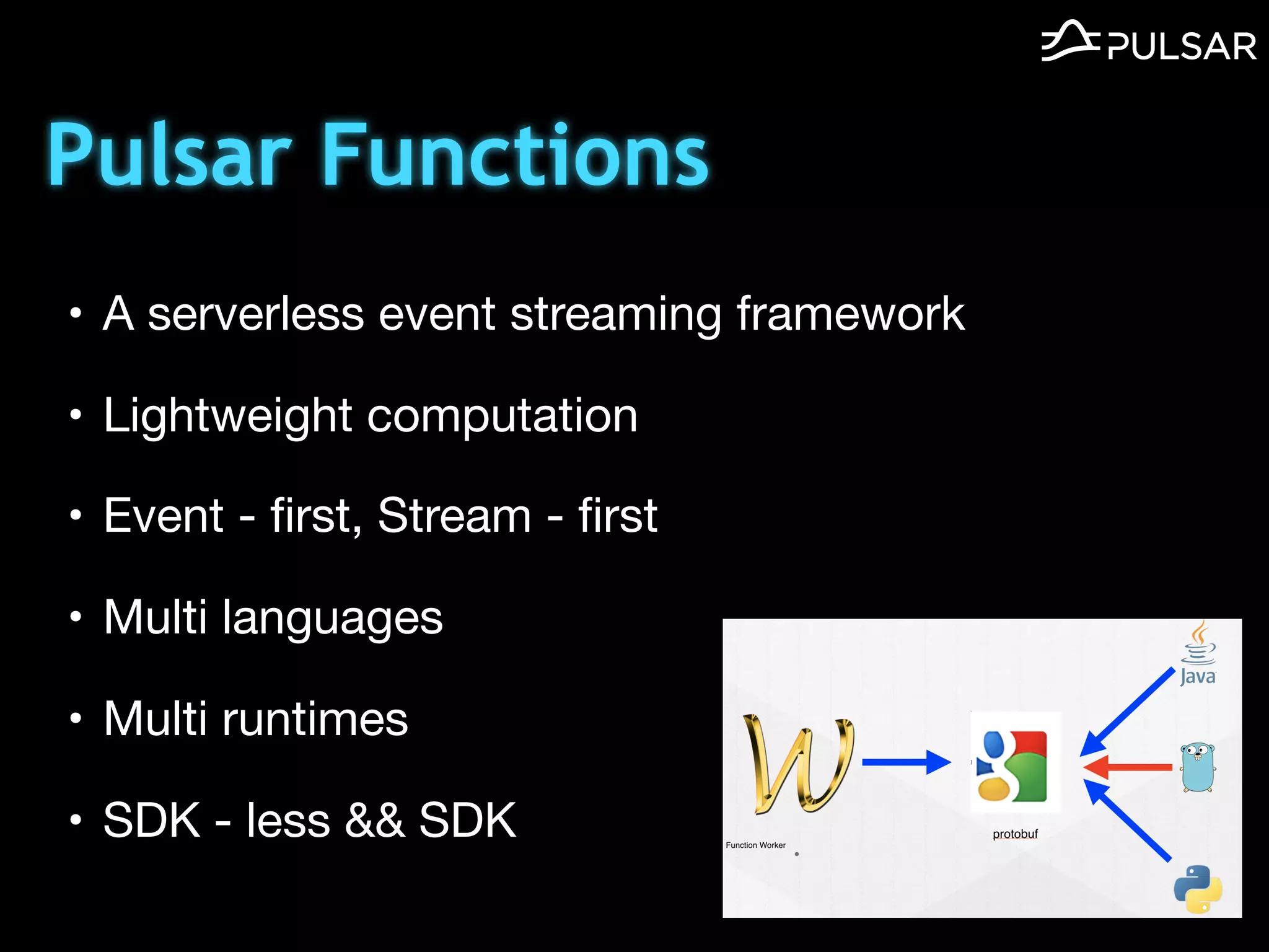 Pulsar Functions
• A serverless event streaming framework

• Lightweight computation

• Event - ﬁrst, Stream - ﬁrst

• Multi languages

• Multi runtimes

• SDK - less && SDK
 
