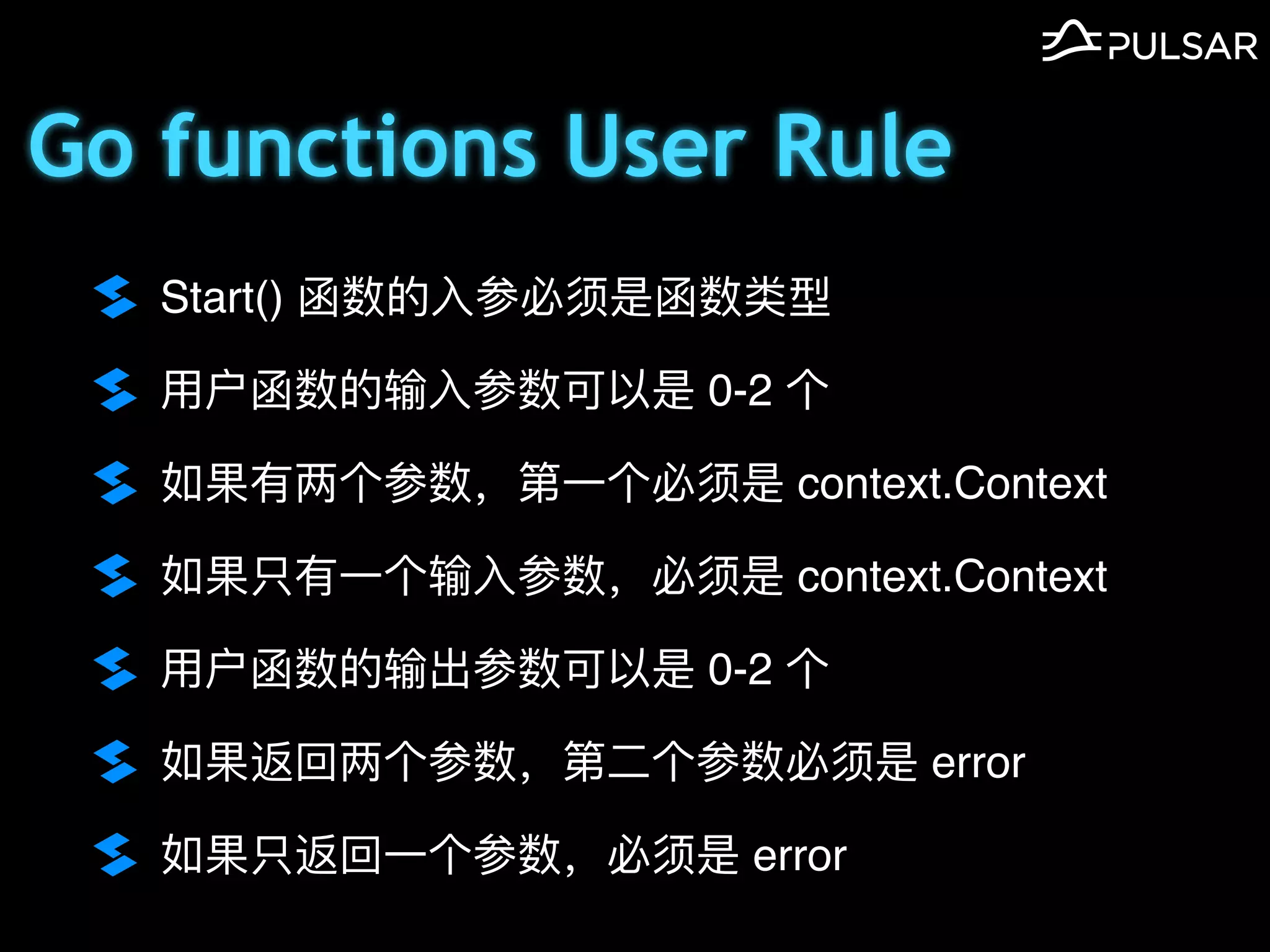 Go functions User Rule
Start() 函数的⼊参必须是函数类型
⽤户函数的输⼊参数可以是 0-2 个
如果有两个参数，第⼀个必须是 context.Context
如果只有⼀个输⼊参数，必须是 context.Context
⽤户函数的输出参数可以是 0-2 个
如果返回两个参数，第⼆个参数必须是 error
如果只返回⼀个参数，必须是 error
 