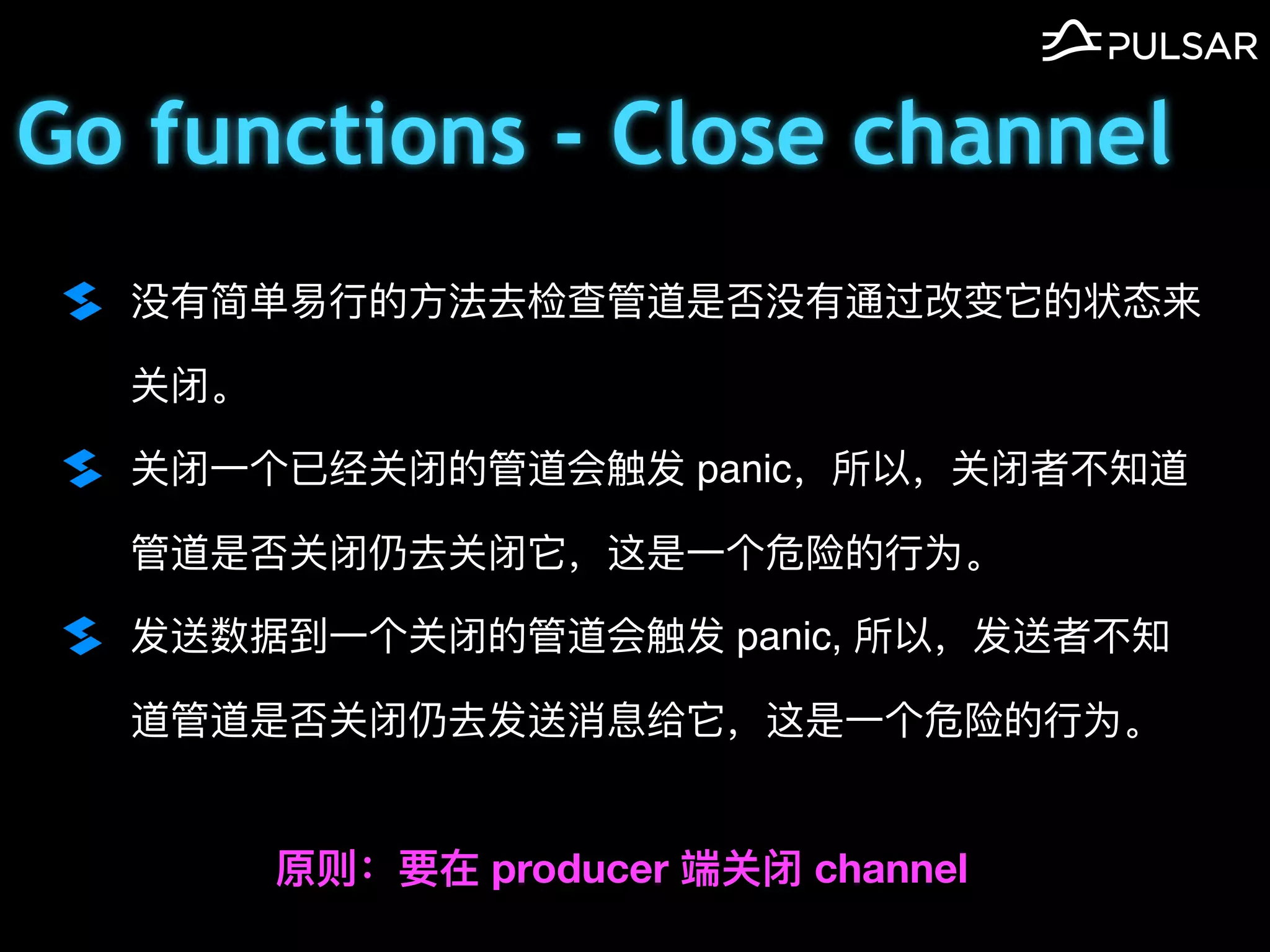 Go functions - Close channel
没有简单易⾏的⽅法去检查管道是否没有通过改变它的状态来
关闭。
关闭⼀个已经关闭的管道会触发 panic，所以，关闭者不知道
管道是否关闭仍去关闭它，这是⼀个危险的⾏为。
发送数据到⼀个关闭的管道会触发 panic, 所以，发送者不知
道管道是否关闭仍去发送消息给它，这是⼀个危险的⾏为。
原则：要在 producer 端关闭 channel
 