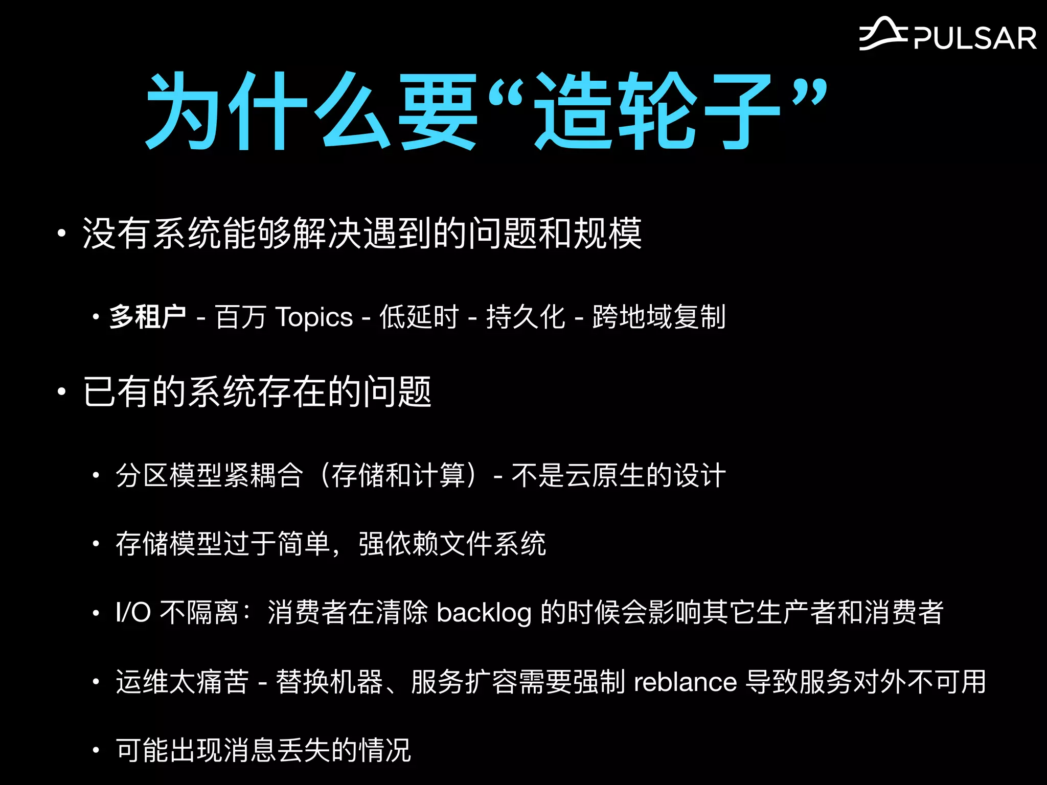 为什么要“造轮⼦”
• 没有系统能够解决遇到的问题和规模

• 多租户 - 百万 Topics - 低延时 - 持久化 - 跨地域复制

• 已有的系统存在的问题

• 分区模型紧耦合（存储和计算）- 不是云原⽣的设计

• 存储模型过于简单，强依赖⽂件系统

• I/O 不隔离：消费者在清除 backlog 的时候会影响其它⽣产者和消费者

• 运维太痛苦 - 替换机器、服务扩容需要强制 reblance 导致服务对外不可⽤

• 可能出现消息丢失的情况
 