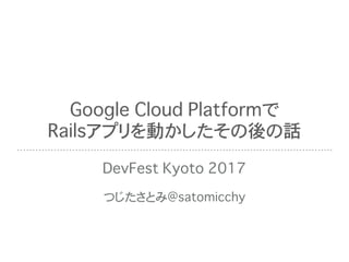 Google Cloud Platformで
Railsアプリを動かしたその後の話
DevFest Kyoto 2017
つじたさとみ@satomicchy
 