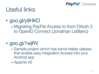 Useful links
•  goo.gl/y9HKO
  – Migrating PayPal Access to from OAuth 2
    to OpenID Connect (Jonathan LeBlanc)
  
•  goo.gl/1wjRV
  –  Sample project which has some helper classes
     that enable easy integration Access into your
     Android app
  –  Apache V2

                                                 55	
  
 