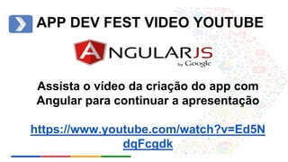 APP DEV FEST VIDEO YOUTUBE 
Assista o vídeo da criação do app com 
Angular para continuar a apresentação 
https://www.youtube.com/watch?v=Ed5N 
dqFcgdk 
 