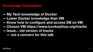 Knowledge Constraints
— My Tech knowledge of Docker
— Lower Docker knowledge than VM
— Know how to conﬁgure and access DB on VM
— Chosen VM https://www.turnkeylinux.org/tracks
— Issue... old version of tracks
— not a concern for this talk
@EvilTester 11
 