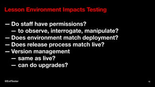 Lesson Environment Impacts Testing
— Do staﬀ have permissions?
— to observe, interrogate, manipulate?
— Does environment match deployment?
— Does release process match live?
— Version management
— same as live?
— can do upgrades?
@EvilTester 12
 