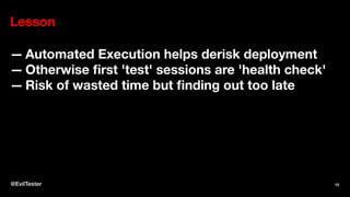 Lesson
— Automated Execution helps derisk deployment
— Otherwise ﬁrst 'test' sessions are 'health check'
— Risk of wasted time but ﬁnding out too late
@EvilTester 15
 