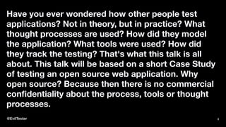 Have you ever wondered how other people test
applications? Not in theory, but in practice? What
thought processes are used? How did they model
the application? What tools were used? How did
they track the testing? That's what this talk is all
about. This talk will be based on a short Case Study
of testing an open source web application. Why
open source? Because then there is no commercial
conﬁdentiality about the process, tools or thought
processes.
@EvilTester 2
 