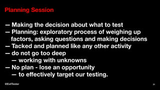 Planning Session
— Making the decision about what to test
— Planning: exploratory process of weighing up
factors, asking questions and making decisions
— Tacked and planned like any other activity
— do not go too deep
— working with unknowns
— No plan - lose an opportunity
— to eﬀectively target our testing.
@EvilTester 21
 