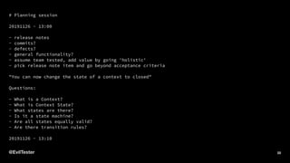 # Planning session
20191126 - 13:00
- release notes
- commits?
- defects?
- general functionality?
- assume team tested, add value by going 'holistic'
- pick release note item and go beyond acceptance criteria
"You can now change the state of a context to closed"
Questions:
- What is a Context?
- What is Context State?
- What states are there?
- Is it a state machine?
- Are all states equally valid?
- Are there transition rules?
20191126 - 13:10
@EvilTester 22
 