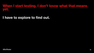 When I start testing, I don't know what that means
yet.
I have to explore to ﬁnd out.
@EvilTester 25
 