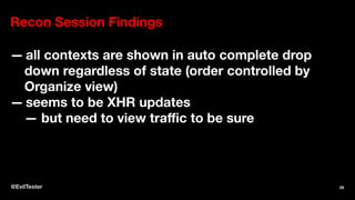 Recon Session Findings
— all contexts are shown in auto complete drop
down regardless of state (order controlled by
Organize view)
— seems to be XHR updates
— but need to view traﬃc to be sure
@EvilTester 29
 