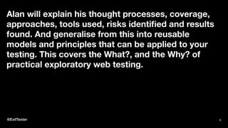 Alan will explain his thought processes, coverage,
approaches, tools used, risks identiﬁed and results
found. And generalise from this into reusable
models and principles that can be applied to your
testing. This covers the What?, and the Why? of
practical exploratory web testing.
@EvilTester 3
 