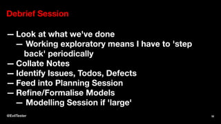 Debrief Session
— Look at what we've done
— Working exploratory means I have to 'step
back' periodically
— Collate Notes
— Identify Issues, Todos, Defects
— Feed into Planning Session
— Reﬁne/Formalise Models
— Modelling Session if 'large'
@EvilTester 32
 