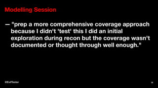 Modelling Session
— "prep a more comprehensive coverage approach
because I didn't 'test' this I did an initial
exploration during recon but the coverage wasn't
documented or thought through well enough."
@EvilTester 35
 