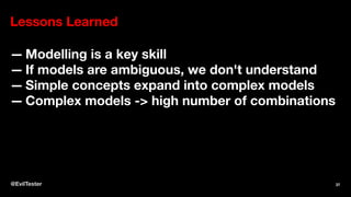 Lessons Learned
— Modelling is a key skill
— If models are ambiguous, we don't understand
— Simple concepts expand into complex models
— Complex models -> high number of combinations
@EvilTester 37
 
