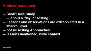 A 'micro' case study
— Short Case Study
— about a 'day' of Testing
— Lessons and observations are extrapolated to a
'macro' level
— not all Testing Approaches
— lessons mentioned, have context
@EvilTester 4
 