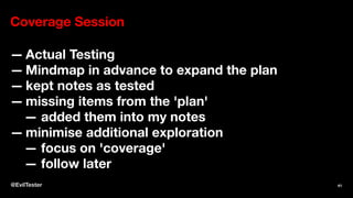 Coverage Session
— Actual Testing
— Mindmap in advance to expand the plan
— kept notes as tested
— missing items from the 'plan'
— added them into my notes
— minimise additional exploration
— focus on 'coverage'
— follow later
@EvilTester 41
 