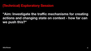 (Technical) Exploratory Session
"Aim: Investigate the traﬃc mechanisms for creating
actions and changing state on context - how far can
we push this?"
@EvilTester 46
 