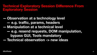 Technical Exploratory Session Diﬀerence From
Exploratory Session
— Observation at a technology level
— e.g. traﬃc, params, headers
— Manipulation at a technical level
— e.g. resend requests, DOM manipulation,
bypass GUI, Tools mandatory
— Technical observation -> new ideas
@EvilTester 47
 