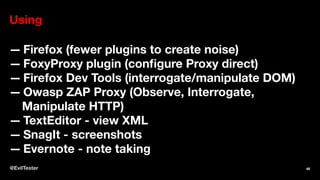 Using
— Firefox (fewer plugins to create noise)
— FoxyProxy plugin (conﬁgure Proxy direct)
— Firefox Dev Tools (interrogate/manipulate DOM)
— Owasp ZAP Proxy (Observe, Interrogate,
Manipulate HTTP)
— TextEditor - view XML
— SnagIt - screenshots
— Evernote - note taking
@EvilTester 48
 