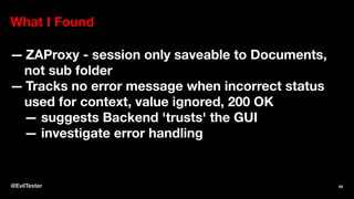 What I Found
— ZAProxy - session only saveable to Documents,
not sub folder
— Tracks no error message when incorrect status
used for context, value ignored, 200 OK
— suggests Backend 'trusts' the GUI
— investigate error handling
@EvilTester 54
 