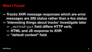 What I Found
— Tracks XHR message responses which are error
messages are 200 status rather than a 4xx status
— 'interesting things about tracks' investigate later
— _method=put ﬁeld diﬀers HTTP verb,
— HTML and JS response to XHR
— "default context" ﬁeld
@EvilTester 55
 