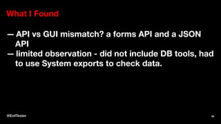 What I Found
— API vs GUI mismatch? a forms API and a JSON
API
— limited observation - did not include DB tools, had
to use System exports to check data.
@EvilTester 56
 