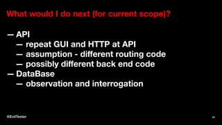 What would I do next (for current scope)?
— API
— repeat GUI and HTTP at API
— assumption - diﬀerent routing code
— possibly diﬀerent back end code
— DataBase
— observation and interrogation
@EvilTester 61
 