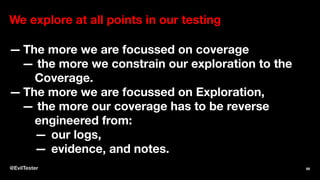 We explore at all points in our testing
— The more we are focussed on coverage
— the more we constrain our exploration to the
Coverage.
— The more we are focussed on Exploration,
— the more our coverage has to be reverse
engineered from:
— our logs,
— evidence, and notes.
@EvilTester 66
 