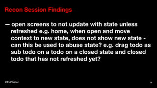 Recon Session Findings
— open screens to not update with state unless
refreshed e.g. home, when open and move
context to new state, does not show new state -
can this be used to abuse state? e.g. drag todo as
sub todo on a todo on a closed state and closed
todo that has not refreshed yet?
@EvilTester 70
 