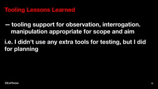 Tooling Lessons Learned
— tooling support for observation, interrogation.
manipulation appropriate for scope and aim
i.e. I didn't use any extra tools for testing, but I did
for planning
@EvilTester 72
 