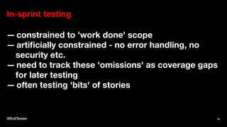 In-sprint testing
— constrained to 'work done' scope
— artiﬁcially constrained - no error handling, no
security etc.
— need to track these 'omissions' as coverage gaps
for later testing
— often testing 'bits' of stories
@EvilTester 74
 
