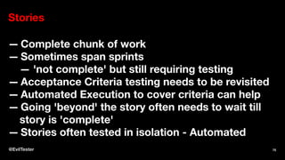 Stories
— Complete chunk of work
— Sometimes span sprints
— 'not complete' but still requiring testing
— Acceptance Criteria testing needs to be revisited
— Automated Execution to cover criteria can help
— Going 'beyond' the story often needs to wait till
story is 'complete'
— Stories often tested in isolation - Automated
@EvilTester 75
 