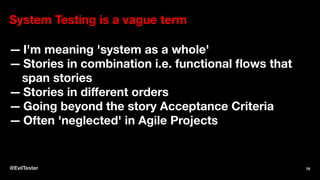 System Testing is a vague term
— I'm meaning 'system as a whole'
— Stories in combination i.e. functional ﬂows that
span stories
— Stories in diﬀerent orders
— Going beyond the story Acceptance Criteria
— Often 'neglected' in Agile Projects
@EvilTester 76
 