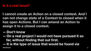 Is it a real issue?
I cannot create an Action on a closed context. And I
can not change state of a Context to closed when it
has open Actions. But I can amend an Action to
assign it to a closed context.
— Don't know
— On a real project I would not have pursued it so
far, without ﬁnding that out ﬁrst.
— It is the type of issue that would be found via
@EvilTester 79
 