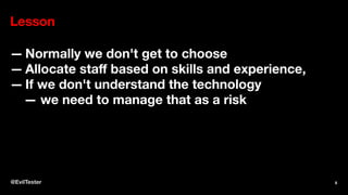Lesson
— Normally we don't get to choose
— Allocate staﬀ based on skills and experience,
— If we don't understand the technology
— we need to manage that as a risk
@EvilTester 8
 