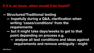 If it is an issue, when would it be found?
— Structured/Traditional testing
— hopefully during a Q&A, clariﬁcation when
writing 'cases/conditions' from the
requirements
— but it might take days/weeks to get to that
point depending on process e.g.
— analyse all test conditions and ideas against
requirements and remove ambiguity - might
@EvilTester 80
 