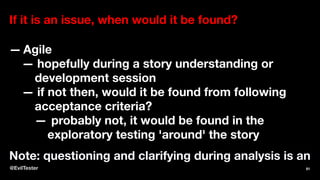 If it is an issue, when would it be found?
— Agile
— hopefully during a story understanding or
development session
— if not then, would it be found from following
acceptance criteria?
— probably not, it would be found in the
exploratory testing 'around' the story
Note: questioning and clarifying during analysis is an
@EvilTester 81
 
