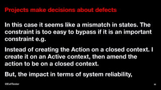 Projects make decisions about defects
In this case it seems like a mismatch in states. The
constraint is too easy to bypass if it is an important
constraint e.g.
Instead of creating the Action on a closed context. I
create it on an Active context, then amend the
action to be on a closed context.
But, the impact in terms of system reliability,
@EvilTester 82
 