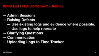 What Did I Not Do/Show? - Admin
— Admin Sessions
— Raising Defects
— Use existing logs and evidence where possible.
— Use logs to help recreate
— Clarifying Questions
— Communication
— Uploading Logs to Time Tracker
@EvilTester 91
 