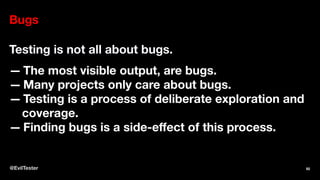 Bugs
Testing is not all about bugs.
— The most visible output, are bugs.
— Many projects only care about bugs.
— Testing is a process of deliberate exploration and
coverage.
— Finding bugs is a side-eﬀect of this process.
@EvilTester 92
 