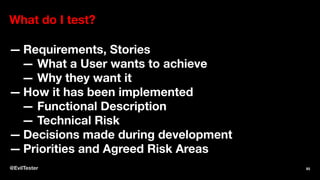 What do I test?
— Requirements, Stories
— What a User wants to achieve
— Why they want it
— How it has been implemented
— Functional Description
— Technical Risk
— Decisions made during development
— Priorities and Agreed Risk Areas
@EvilTester 93
 