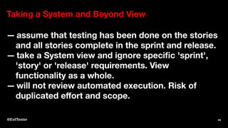 Taking a System and Beyond View
— assume that testing has been done on the stories
and all stories complete in the sprint and release.
— take a System view and ignore speciﬁc 'sprint',
'story' or 'release' requirements. View
functionality as a whole.
— will not review automated execution. Risk of
duplicated eﬀort and scope.
@EvilTester 94
 
