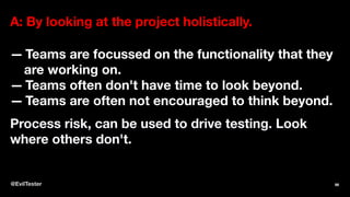 A: By looking at the project holistically.
— Teams are focussed on the functionality that they
are working on.
— Teams often don't have time to look beyond.
— Teams are often not encouraged to think beyond.
Process risk, can be used to drive testing. Look
where others don't.
@EvilTester 96
 
