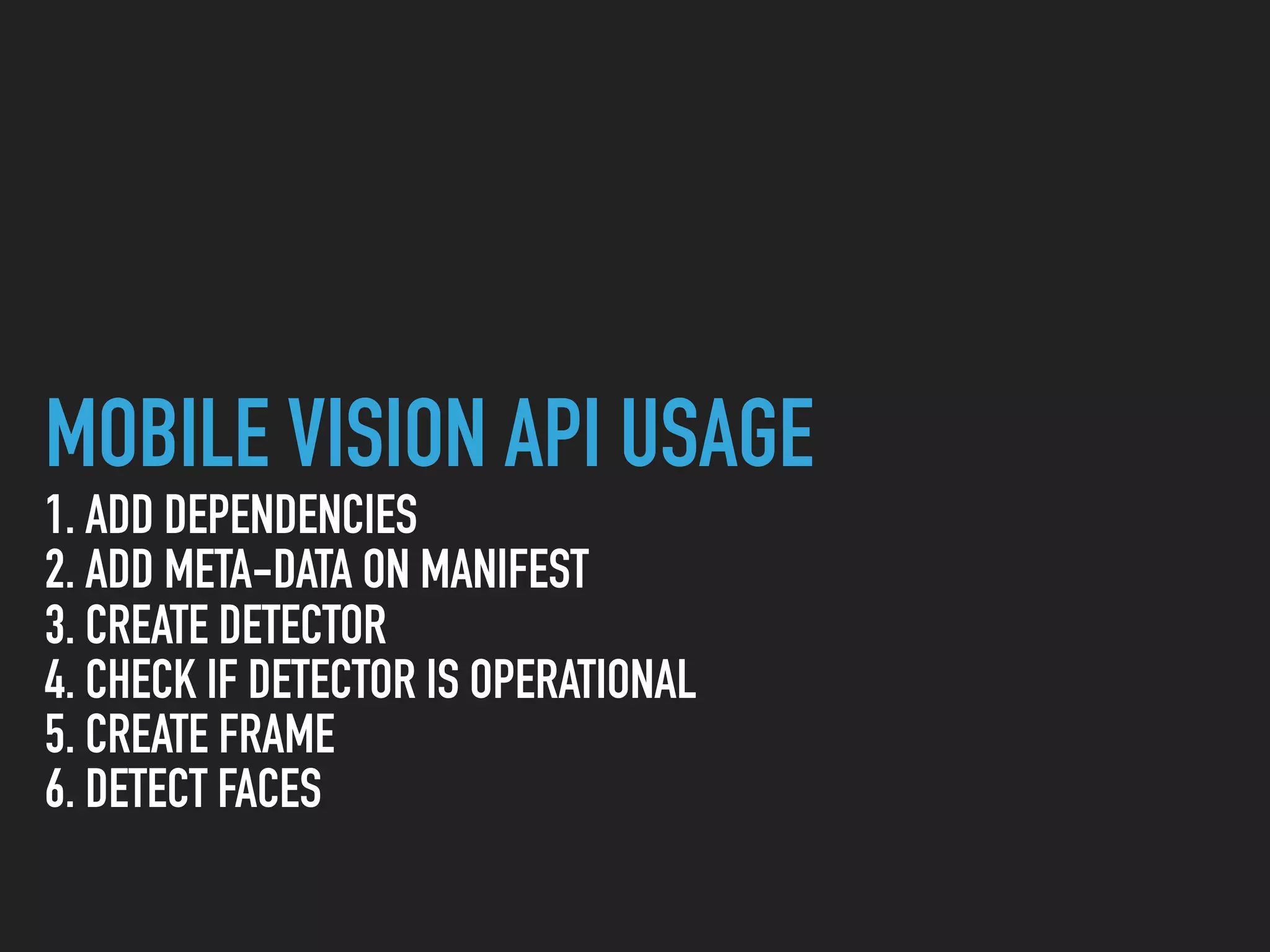 MOBILE VISION API USAGE
1. ADD DEPENDENCIES
2. ADD META-DATA ON MANIFEST
3. CREATE DETECTOR
4. CHECK IF DETECTOR IS OPERATIONAL
5. CREATE FRAME
6. DETECT FACES
 