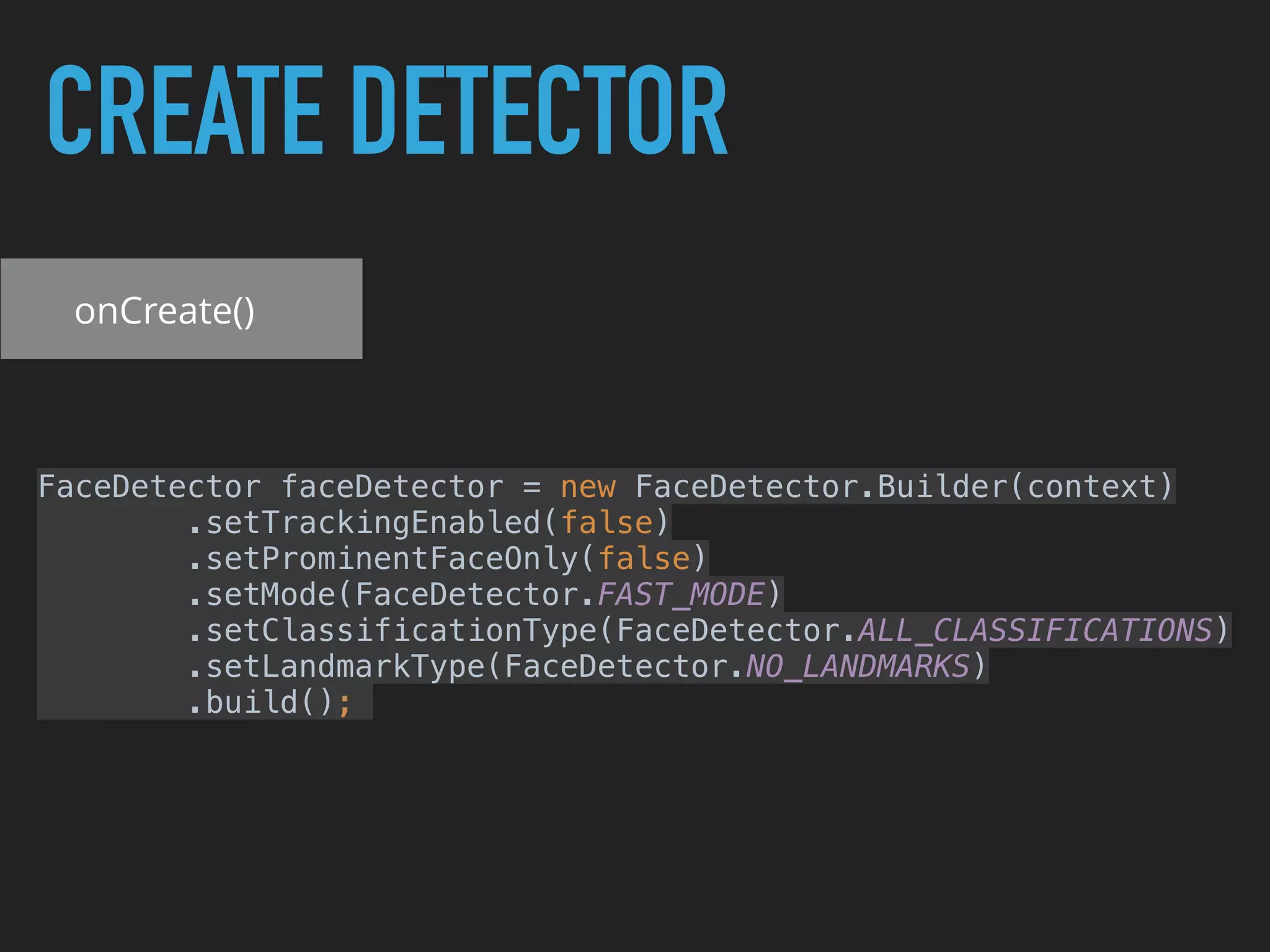 CREATE DETECTOR
onCreate()
FaceDetector faceDetector = new FaceDetector.Builder(context) 
.setTrackingEnabled(false) 
.setProminentFaceOnly(false) 
.setMode(FaceDetector.FAST_MODE) 
.setClassificationType(FaceDetector.ALL_CLASSIFICATIONS) 
.setLandmarkType(FaceDetector.NO_LANDMARKS) 
.build();
 