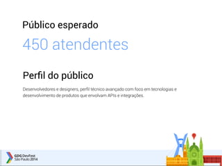 Público esperado 
450 atendentes 
Perfil do público 
Desenvolvedores e designers, perfil técnico avançado com foco em tecnologias e 
desenvolvimento de produtos que envolvam APIs e integrações. 
 