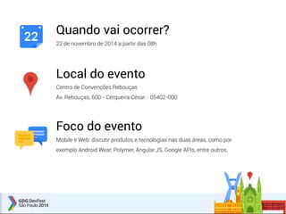 Quando vai ocorrer? 
22 de novembro de 2014 a partir das 08h 
Local do evento 
Centro de Convenções Rebouças 
Av. Rebouças, 600 - Cerqueira César - 05402-000 
Foco do evento 
Mobile e Web: discutir produtos e tecnologias nas duas áreas, como por 
exemplo Android Wear, Polymer, Angular.JS, Google APIs, entre outros. 
22 
 