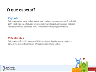 O que esperar? 
Keynote 
Palestra principal sobre os lançamentos de produtos que ocorreram no Google I/O 
2014 e sobre as expectativas e projetos desenvolvidos pela comunidade no Brasil. 
Realizada no início do evento, conta também com uma projeção imersiva. 
Palestrantes 
Palestras com foco técnico, com até 50 minutos de duração, apresentadas por 
convidados e divididas em duas trilhas principais: Web e Mobile. 
 