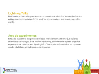 Lightning Talks 
Mini-palestras realizadas por membros da comunidade e inscritas através de chamada 
pública, com tempo máximo de 15 minutos e apresentadas em uma área especial do 
evento. 
Área de experimentos 
Esta área busca levar a experiência de estar imerso em um ambiente que explora a 
criatividade e a inovação. É um local de networking, com demonstração de projetos e 
experimentos e palco para as lightning talks. Teremos também as micro kitchens com 
snacks e bebidas a vontade para os participantes. 
 